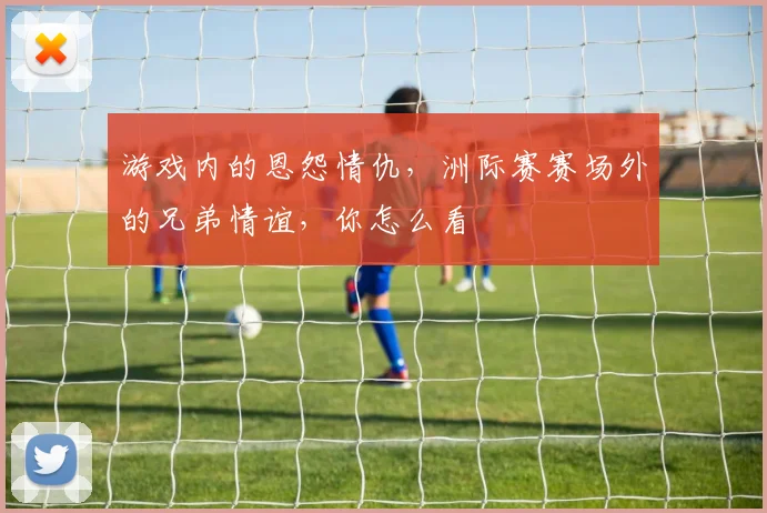 游戏内的恩怨情仇,洲际赛赛场外的兄弟情谊,你怎么看