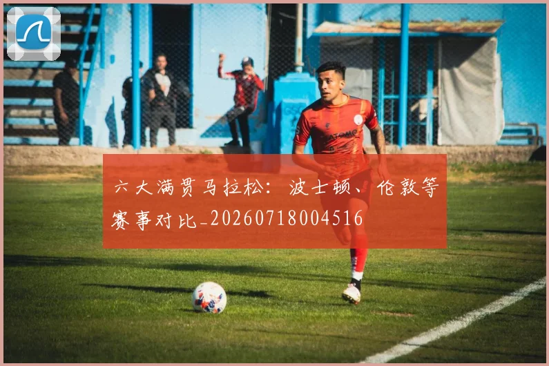 六大满贯马拉松：波士顿、伦敦等赛事对比_20260718004516