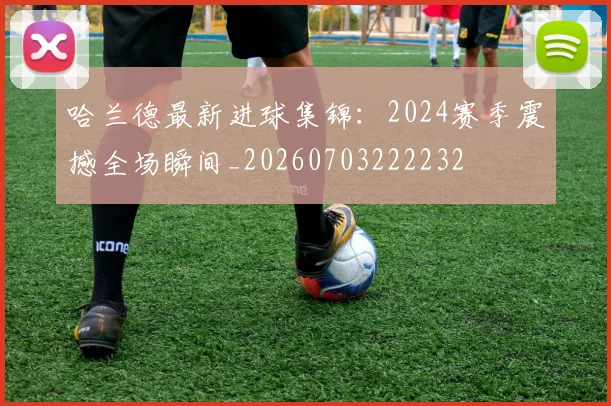 哈兰德最新进球集锦:2024赛季震撼全场瞬间_20260703222232