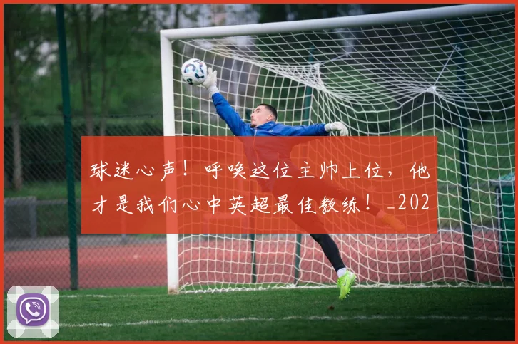 球迷心声!呼唤这位主帅上位,他才是我们心中英超最佳教练!_20260710003009
