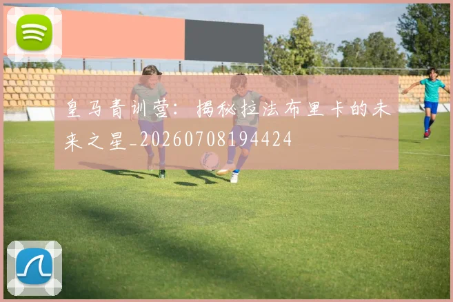 皇马青训营：揭秘拉法布里卡的未来之星_20260708194424