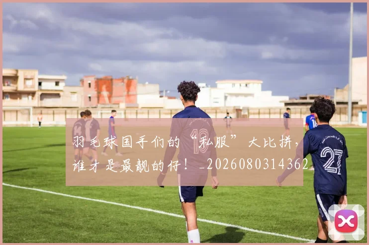 羽毛球国手们的“私服”大比拼,谁才是最靓的仔!_20260803143629