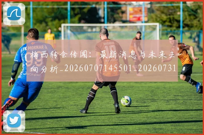 梅西转会传闻:最新消息与未来去向分析_20260707145501_20260731182704