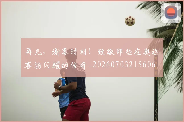 再见，谢幕时刻！致敬那些在奥运赛场闪耀的传奇_20260703215606