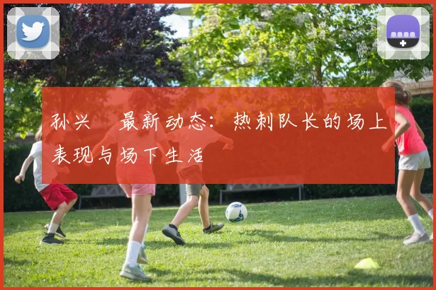 孙兴慜最新动态：热刺队长的场上表现与场下生活