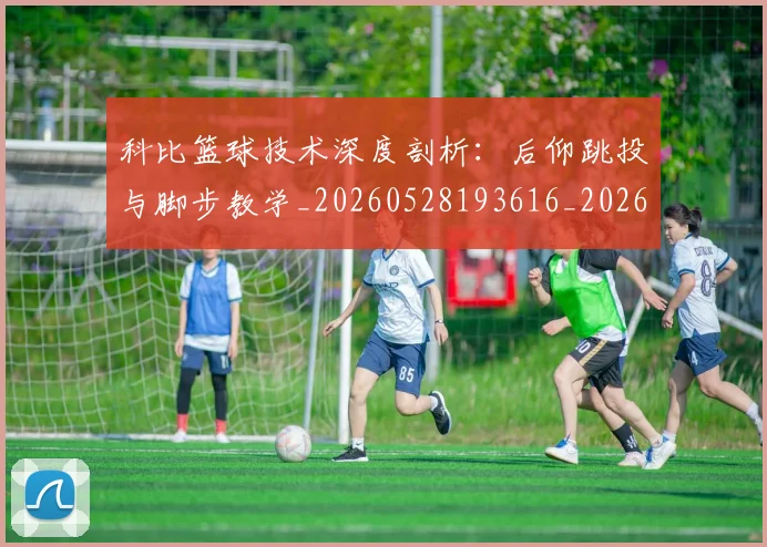 科比篮球技术深度剖析:后仰跳投与脚步教学_20260528193616_20260708195349_20260802165544