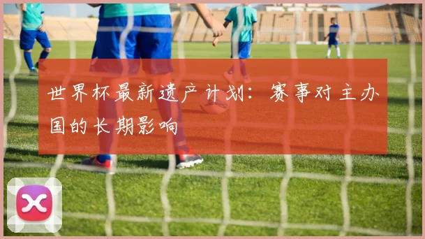 世界杯最新遗产计划：赛事对主办国的长期影响