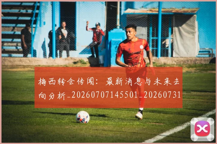梅西转会传闻:最新消息与未来去向分析_20260707145501_20260731182704