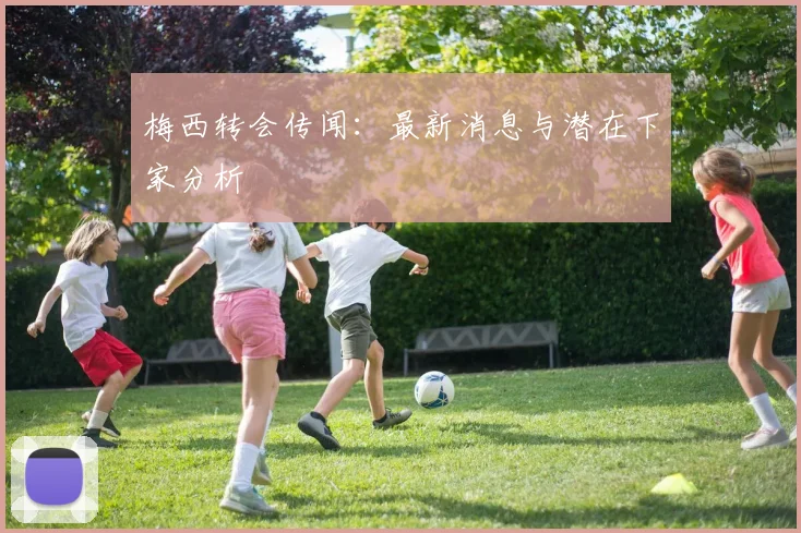 梅西转会传闻:最新消息与潜在下家分析