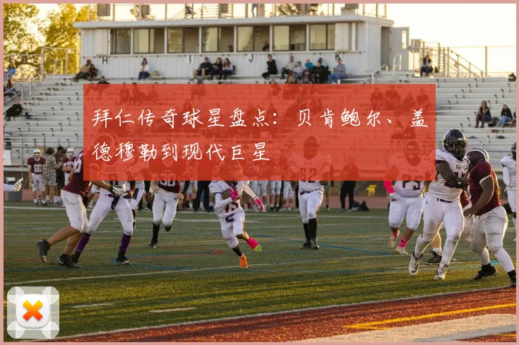 拜仁传奇球星盘点：贝肯鲍尔、盖德穆勒到现代巨星