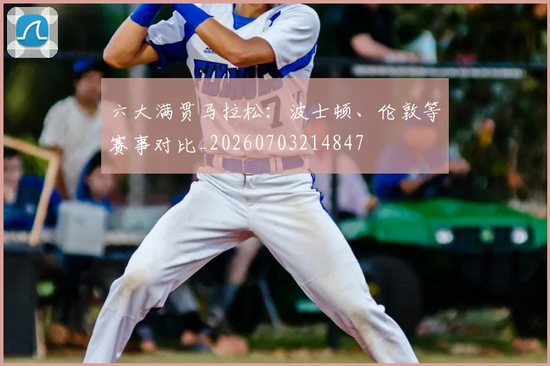 六大满贯马拉松：波士顿、伦敦等赛事对比_20260703214847